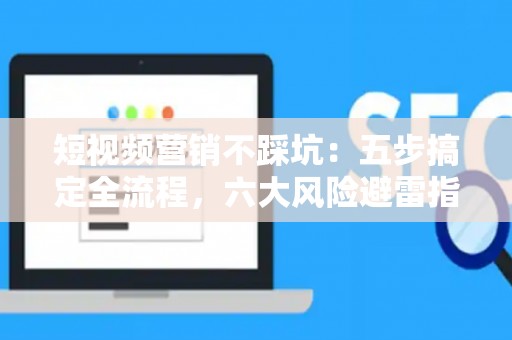 短视频营销不踩坑：五步搞定全流程，六大风险避雷指南